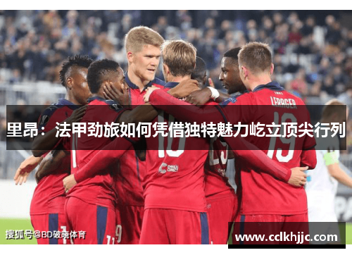 里昂：法甲劲旅如何凭借独特魅力屹立顶尖行列