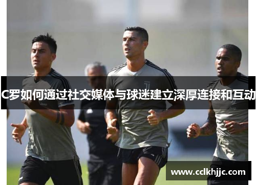 C罗如何通过社交媒体与球迷建立深厚连接和互动
