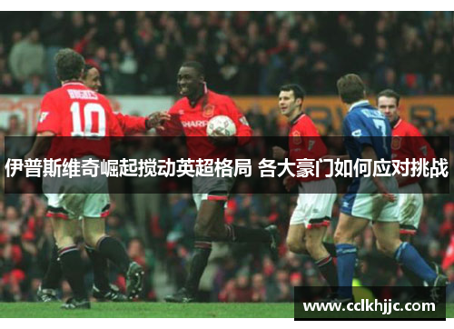 伊普斯维奇崛起搅动英超格局 各大豪门如何应对挑战